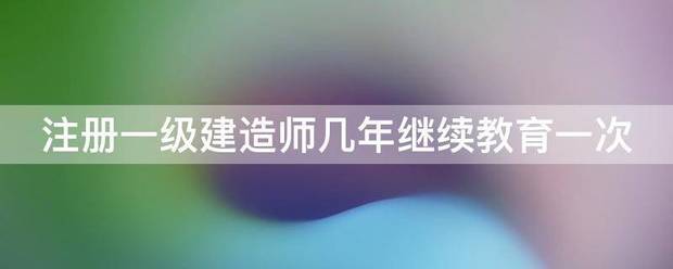 注冊一級建造師幾年繼續教育一次  第1張